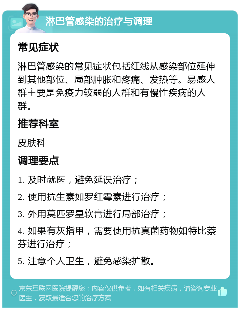 淋巴管感染的治疗与调理 常见症状 淋巴管感染的常见症状包括红线从感染部位延伸到其他部位、局部肿胀和疼痛、发热等。易感人群主要是免疫力较弱的人群和有慢性疾病的人群。 推荐科室 皮肤科 调理要点 1. 及时就医，避免延误治疗； 2. 使用抗生素如罗红霉素进行治疗； 3. 外用莫匹罗星软膏进行局部治疗； 4. 如果有灰指甲，需要使用抗真菌药物如特比萘芬进行治疗； 5. 注意个人卫生，避免感染扩散。