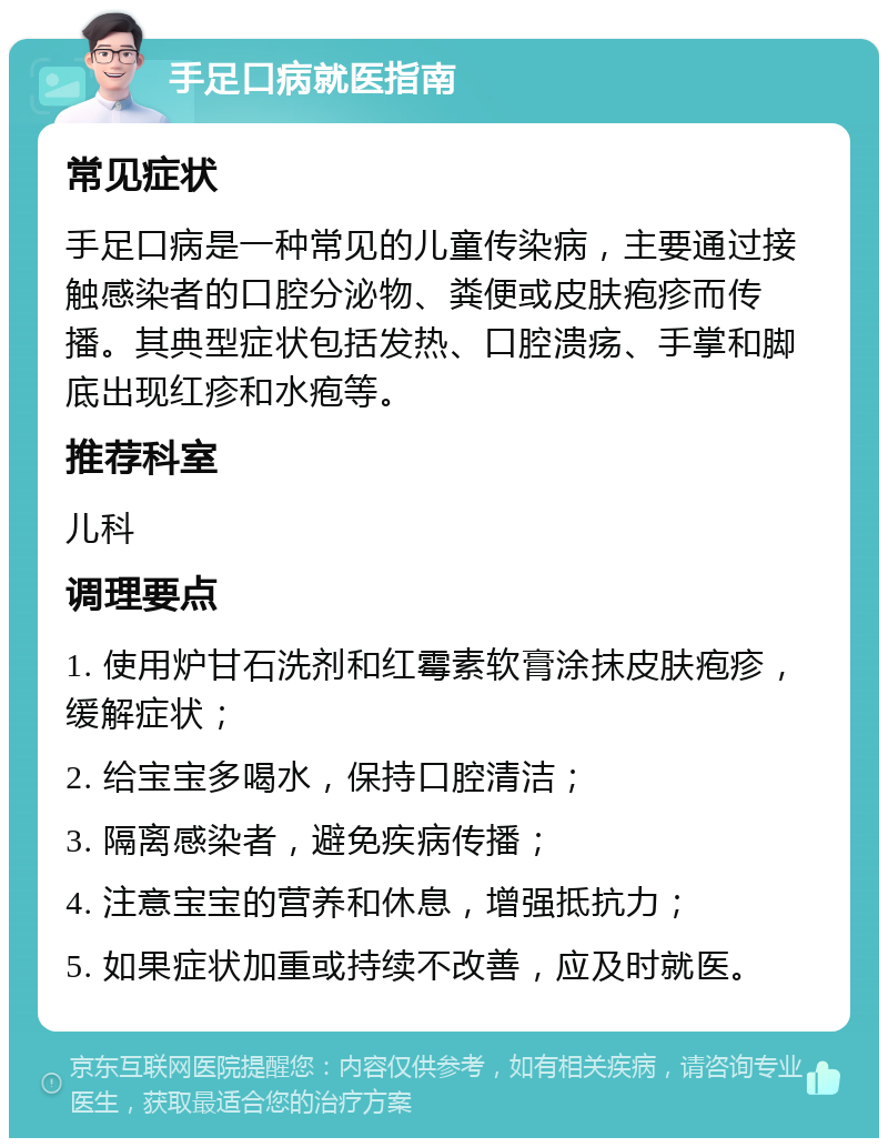 手足口病就医指南 常见症状 手足口病是一种常见的儿童传染病，主要通过接触感染者的口腔分泌物、粪便或皮肤疱疹而传播。其典型症状包括发热、口腔溃疡、手掌和脚底出现红疹和水疱等。 推荐科室 儿科 调理要点 1. 使用炉甘石洗剂和红霉素软膏涂抹皮肤疱疹，缓解症状； 2. 给宝宝多喝水，保持口腔清洁； 3. 隔离感染者，避免疾病传播； 4. 注意宝宝的营养和休息，增强抵抗力； 5. 如果症状加重或持续不改善，应及时就医。