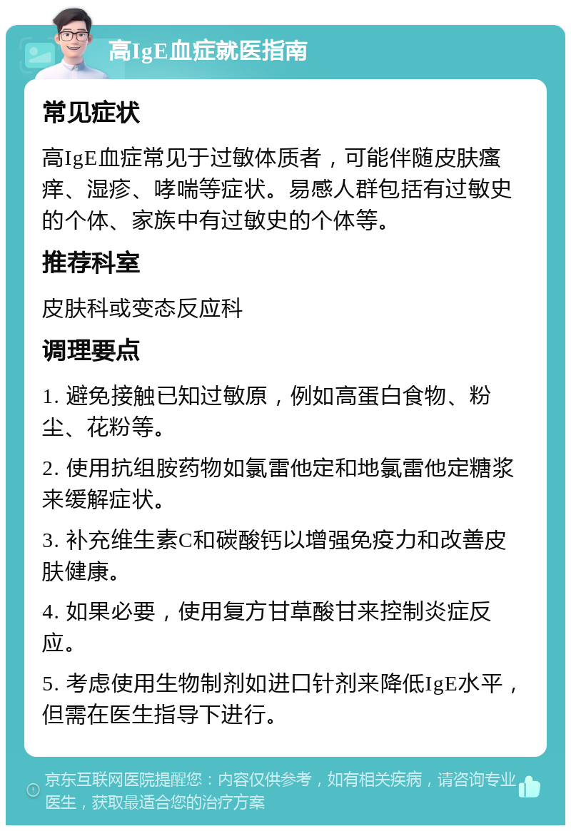 高IgE血症就医指南 常见症状 高IgE血症常见于过敏体质者，可能伴随皮肤瘙痒、湿疹、哮喘等症状。易感人群包括有过敏史的个体、家族中有过敏史的个体等。 推荐科室 皮肤科或变态反应科 调理要点 1. 避免接触已知过敏原，例如高蛋白食物、粉尘、花粉等。 2. 使用抗组胺药物如氯雷他定和地氯雷他定糖浆来缓解症状。 3. 补充维生素C和碳酸钙以增强免疫力和改善皮肤健康。 4. 如果必要，使用复方甘草酸甘来控制炎症反应。 5. 考虑使用生物制剂如进口针剂来降低IgE水平，但需在医生指导下进行。