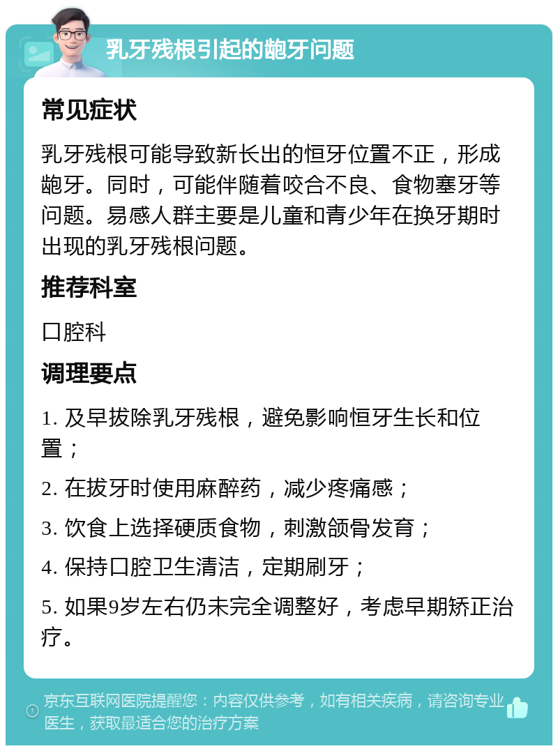 乳牙残根引起的龅牙问题 常见症状 乳牙残根可能导致新长出的恒牙位置不正，形成龅牙。同时，可能伴随着咬合不良、食物塞牙等问题。易感人群主要是儿童和青少年在换牙期时出现的乳牙残根问题。 推荐科室 口腔科 调理要点 1. 及早拔除乳牙残根，避免影响恒牙生长和位置； 2. 在拔牙时使用麻醉药，减少疼痛感； 3. 饮食上选择硬质食物，刺激颌骨发育； 4. 保持口腔卫生清洁，定期刷牙； 5. 如果9岁左右仍未完全调整好，考虑早期矫正治疗。