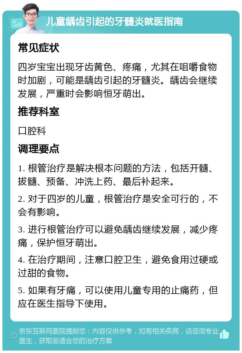 儿童龋齿引起的牙髓炎就医指南 常见症状 四岁宝宝出现牙齿黄色、疼痛，尤其在咀嚼食物时加剧，可能是龋齿引起的牙髓炎。龋齿会继续发展，严重时会影响恒牙萌出。 推荐科室 口腔科 调理要点 1. 根管治疗是解决根本问题的方法，包括开髓、拔髓、预备、冲洗上药、最后补起来。 2. 对于四岁的儿童，根管治疗是安全可行的，不会有影响。 3. 进行根管治疗可以避免龋齿继续发展，减少疼痛，保护恒牙萌出。 4. 在治疗期间，注意口腔卫生，避免食用过硬或过甜的食物。 5. 如果有牙痛，可以使用儿童专用的止痛药，但应在医生指导下使用。