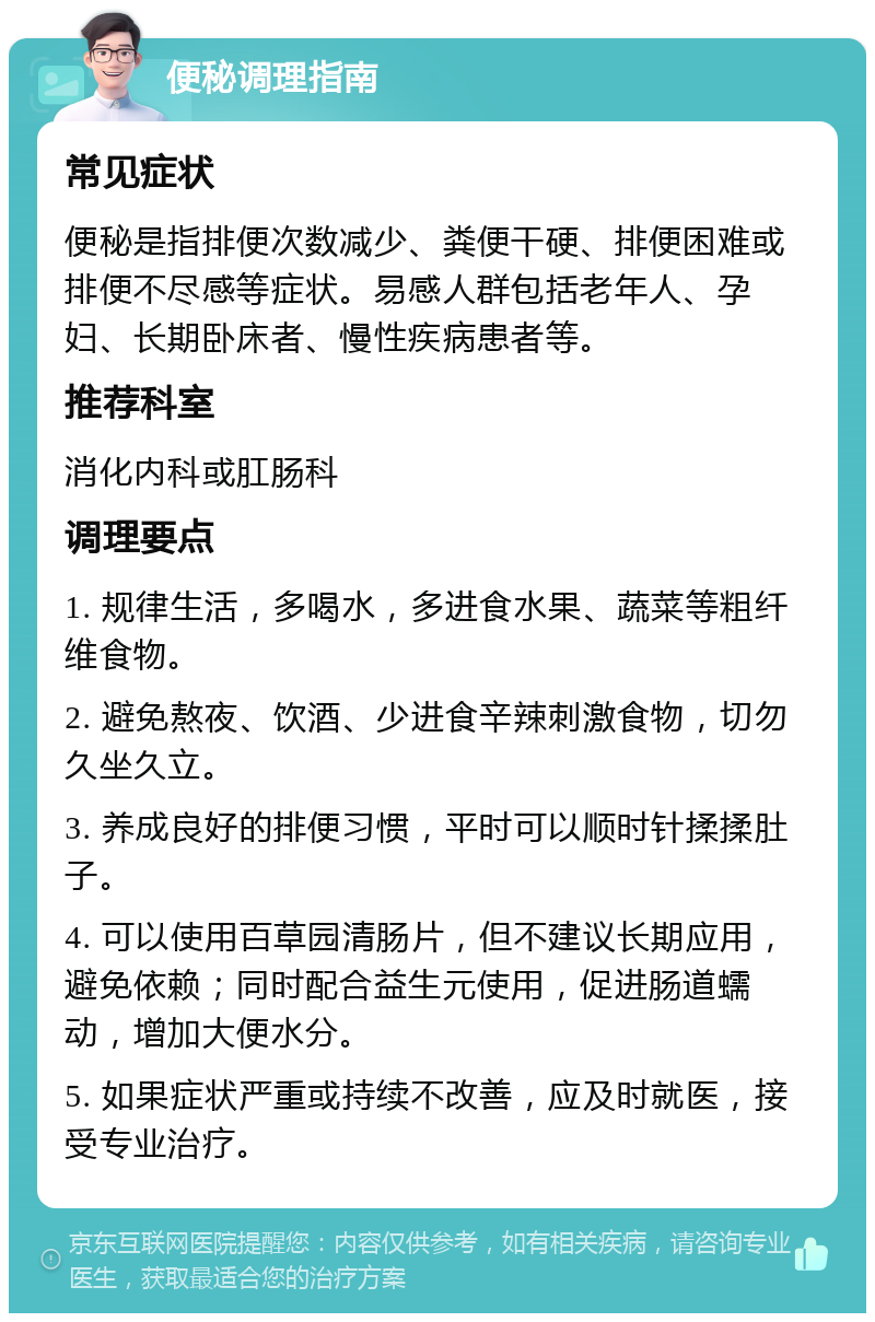 便秘调理指南 常见症状 便秘是指排便次数减少、粪便干硬、排便困难或排便不尽感等症状。易感人群包括老年人、孕妇、长期卧床者、慢性疾病患者等。 推荐科室 消化内科或肛肠科 调理要点 1. 规律生活，多喝水，多进食水果、蔬菜等粗纤维食物。 2. 避免熬夜、饮酒、少进食辛辣刺激食物，切勿久坐久立。 3. 养成良好的排便习惯，平时可以顺时针揉揉肚子。 4. 可以使用百草园清肠片，但不建议长期应用，避免依赖；同时配合益生元使用，促进肠道蠕动，增加大便水分。 5. 如果症状严重或持续不改善，应及时就医，接受专业治疗。