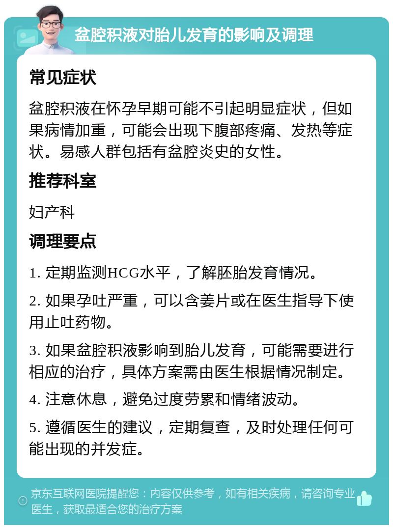 盆腔积液对胎儿发育的影响及调理 常见症状 盆腔积液在怀孕早期可能不引起明显症状，但如果病情加重，可能会出现下腹部疼痛、发热等症状。易感人群包括有盆腔炎史的女性。 推荐科室 妇产科 调理要点 1. 定期监测HCG水平，了解胚胎发育情况。 2. 如果孕吐严重，可以含姜片或在医生指导下使用止吐药物。 3. 如果盆腔积液影响到胎儿发育，可能需要进行相应的治疗，具体方案需由医生根据情况制定。 4. 注意休息，避免过度劳累和情绪波动。 5. 遵循医生的建议，定期复查，及时处理任何可能出现的并发症。