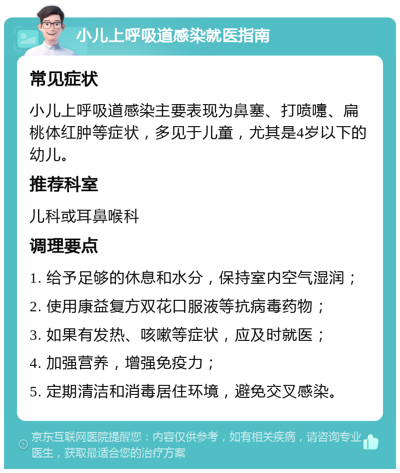 小儿上呼吸道感染就医指南 常见症状 小儿上呼吸道感染主要表现为鼻塞、打喷嚏、扁桃体红肿等症状，多见于儿童，尤其是4岁以下的幼儿。 推荐科室 儿科或耳鼻喉科 调理要点 1. 给予足够的休息和水分，保持室内空气湿润； 2. 使用康益复方双花口服液等抗病毒药物； 3. 如果有发热、咳嗽等症状，应及时就医； 4. 加强营养，增强免疫力； 5. 定期清洁和消毒居住环境，避免交叉感染。