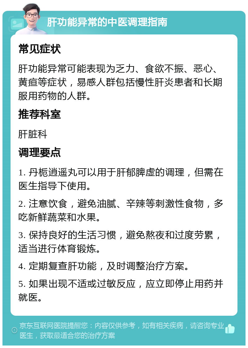 肝功能异常的中医调理指南 常见症状 肝功能异常可能表现为乏力、食欲不振、恶心、黄疸等症状，易感人群包括慢性肝炎患者和长期服用药物的人群。 推荐科室 肝脏科 调理要点 1. 丹栀逍遥丸可以用于肝郁脾虚的调理，但需在医生指导下使用。 2. 注意饮食，避免油腻、辛辣等刺激性食物，多吃新鲜蔬菜和水果。 3. 保持良好的生活习惯，避免熬夜和过度劳累，适当进行体育锻炼。 4. 定期复查肝功能，及时调整治疗方案。 5. 如果出现不适或过敏反应，应立即停止用药并就医。