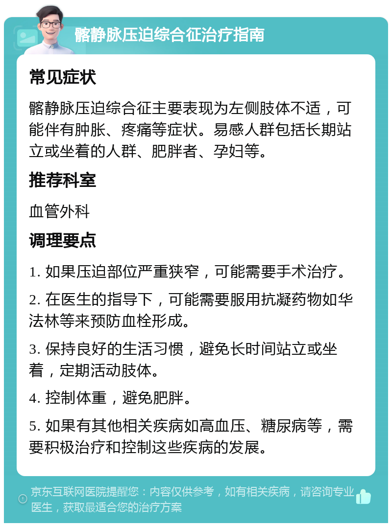 髂静脉压迫综合征治疗指南 常见症状 髂静脉压迫综合征主要表现为左侧肢体不适，可能伴有肿胀、疼痛等症状。易感人群包括长期站立或坐着的人群、肥胖者、孕妇等。 推荐科室 血管外科 调理要点 1. 如果压迫部位严重狭窄，可能需要手术治疗。 2. 在医生的指导下，可能需要服用抗凝药物如华法林等来预防血栓形成。 3. 保持良好的生活习惯，避免长时间站立或坐着，定期活动肢体。 4. 控制体重，避免肥胖。 5. 如果有其他相关疾病如高血压、糖尿病等，需要积极治疗和控制这些疾病的发展。