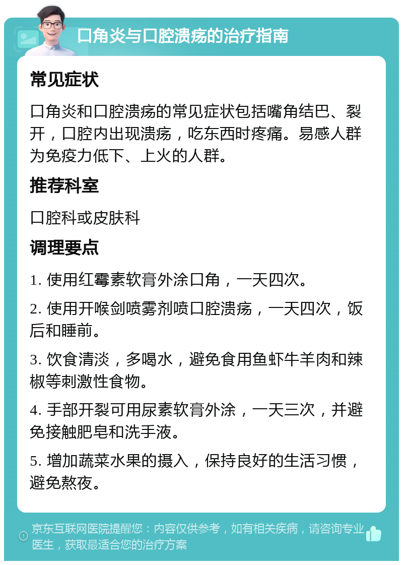 口角炎与口腔溃疡的治疗指南 常见症状 口角炎和口腔溃疡的常见症状包括嘴角结巴、裂开，口腔内出现溃疡，吃东西时疼痛。易感人群为免疫力低下、上火的人群。 推荐科室 口腔科或皮肤科 调理要点 1. 使用红霉素软膏外涂口角，一天四次。 2. 使用开喉剑喷雾剂喷口腔溃疡，一天四次，饭后和睡前。 3. 饮食清淡，多喝水，避免食用鱼虾牛羊肉和辣椒等刺激性食物。 4. 手部开裂可用尿素软膏外涂，一天三次，并避免接触肥皂和洗手液。 5. 增加蔬菜水果的摄入，保持良好的生活习惯，避免熬夜。