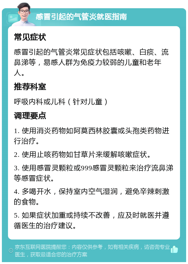 感冒引起的气管炎就医指南 常见症状 感冒引起的气管炎常见症状包括咳嗽、白痰、流鼻涕等，易感人群为免疫力较弱的儿童和老年人。 推荐科室 呼吸内科或儿科（针对儿童） 调理要点 1. 使用消炎药物如阿莫西林胶囊或头孢类药物进行治疗。 2. 使用止咳药物如甘草片来缓解咳嗽症状。 3. 使用感冒灵颗粒或999感冒灵颗粒来治疗流鼻涕等感冒症状。 4. 多喝开水，保持室内空气湿润，避免辛辣刺激的食物。 5. 如果症状加重或持续不改善，应及时就医并遵循医生的治疗建议。