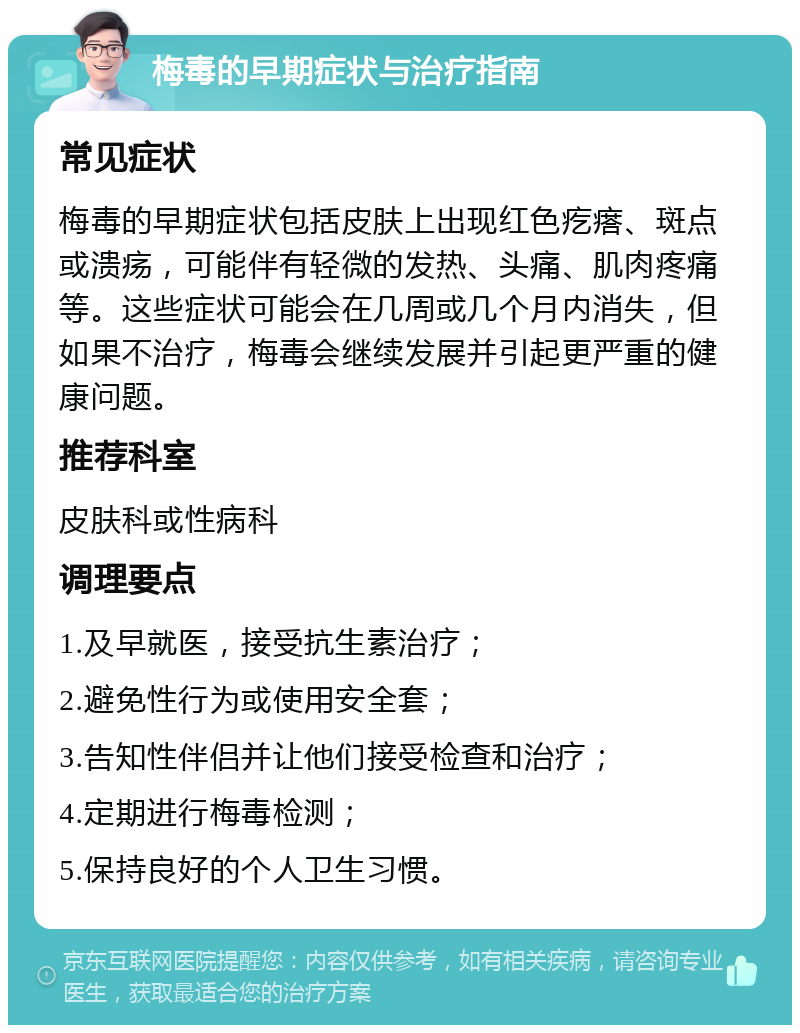 梅毒的早期症状与治疗指南 常见症状 梅毒的早期症状包括皮肤上出现红色疙瘩、斑点或溃疡，可能伴有轻微的发热、头痛、肌肉疼痛等。这些症状可能会在几周或几个月内消失，但如果不治疗，梅毒会继续发展并引起更严重的健康问题。 推荐科室 皮肤科或性病科 调理要点 1.及早就医，接受抗生素治疗； 2.避免性行为或使用安全套； 3.告知性伴侣并让他们接受检查和治疗； 4.定期进行梅毒检测； 5.保持良好的个人卫生习惯。