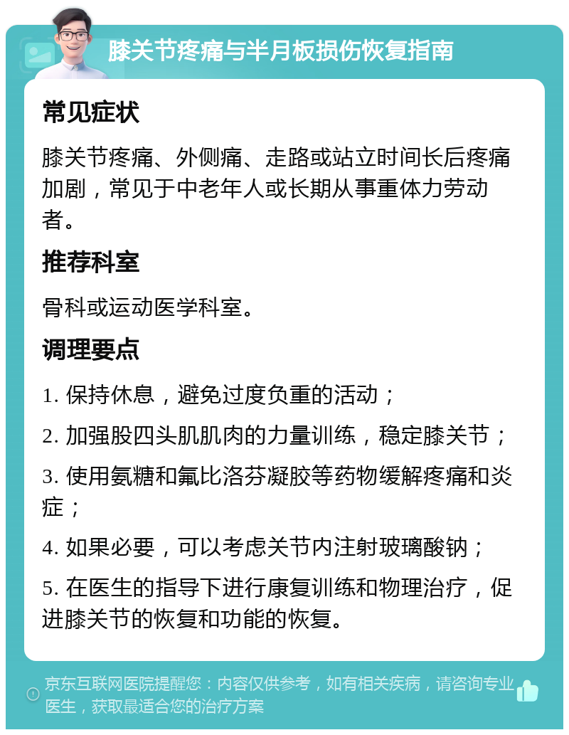 膝关节疼痛与半月板损伤恢复指南 常见症状 膝关节疼痛、外侧痛、走路或站立时间长后疼痛加剧，常见于中老年人或长期从事重体力劳动者。 推荐科室 骨科或运动医学科室。 调理要点 1. 保持休息，避免过度负重的活动； 2. 加强股四头肌肌肉的力量训练，稳定膝关节； 3. 使用氨糖和氟比洛芬凝胶等药物缓解疼痛和炎症； 4. 如果必要，可以考虑关节内注射玻璃酸钠； 5. 在医生的指导下进行康复训练和物理治疗，促进膝关节的恢复和功能的恢复。