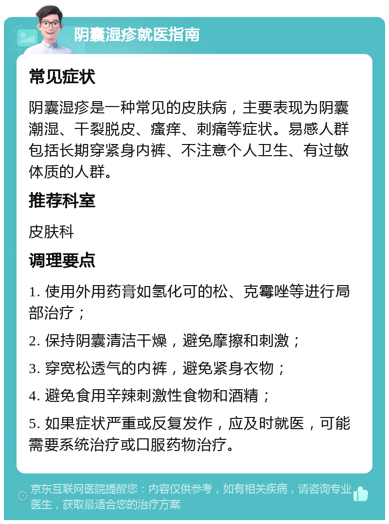 阴囊湿疹就医指南 常见症状 阴囊湿疹是一种常见的皮肤病，主要表现为阴囊潮湿、干裂脱皮、瘙痒、刺痛等症状。易感人群包括长期穿紧身内裤、不注意个人卫生、有过敏体质的人群。 推荐科室 皮肤科 调理要点 1. 使用外用药膏如氢化可的松、克霉唑等进行局部治疗； 2. 保持阴囊清洁干燥，避免摩擦和刺激； 3. 穿宽松透气的内裤，避免紧身衣物； 4. 避免食用辛辣刺激性食物和酒精； 5. 如果症状严重或反复发作，应及时就医，可能需要系统治疗或口服药物治疗。