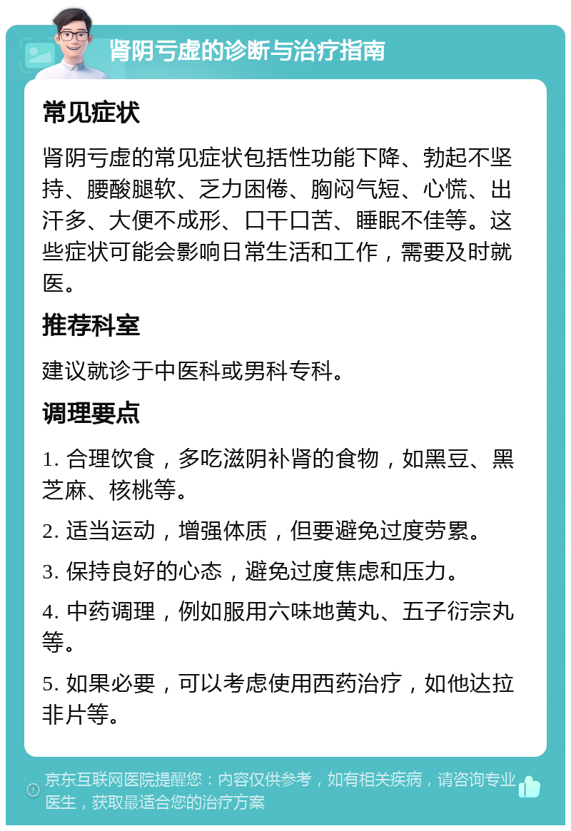 肾阴亏虚的诊断与治疗指南 常见症状 肾阴亏虚的常见症状包括性功能下降、勃起不坚持、腰酸腿软、乏力困倦、胸闷气短、心慌、出汗多、大便不成形、口干口苦、睡眠不佳等。这些症状可能会影响日常生活和工作，需要及时就医。 推荐科室 建议就诊于中医科或男科专科。 调理要点 1. 合理饮食，多吃滋阴补肾的食物，如黑豆、黑芝麻、核桃等。 2. 适当运动，增强体质，但要避免过度劳累。 3. 保持良好的心态，避免过度焦虑和压力。 4. 中药调理，例如服用六味地黄丸、五子衍宗丸等。 5. 如果必要，可以考虑使用西药治疗，如他达拉非片等。