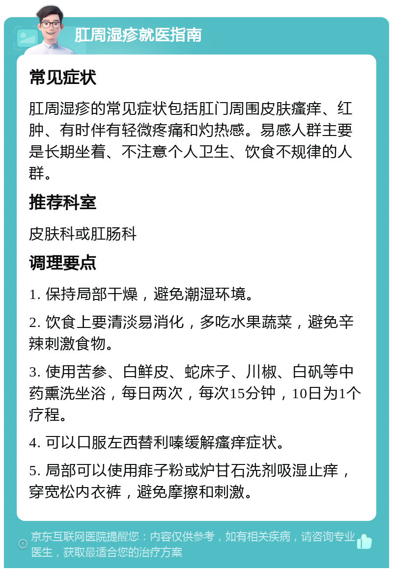 肛周湿疹就医指南 常见症状 肛周湿疹的常见症状包括肛门周围皮肤瘙痒、红肿、有时伴有轻微疼痛和灼热感。易感人群主要是长期坐着、不注意个人卫生、饮食不规律的人群。 推荐科室 皮肤科或肛肠科 调理要点 1. 保持局部干燥，避免潮湿环境。 2. 饮食上要清淡易消化，多吃水果蔬菜，避免辛辣刺激食物。 3. 使用苦参、白鲜皮、蛇床子、川椒、白矾等中药熏洗坐浴，每日两次，每次15分钟，10日为1个疗程。 4. 可以口服左西替利嗪缓解瘙痒症状。 5. 局部可以使用痱子粉或炉甘石洗剂吸湿止痒，穿宽松内衣裤，避免摩擦和刺激。