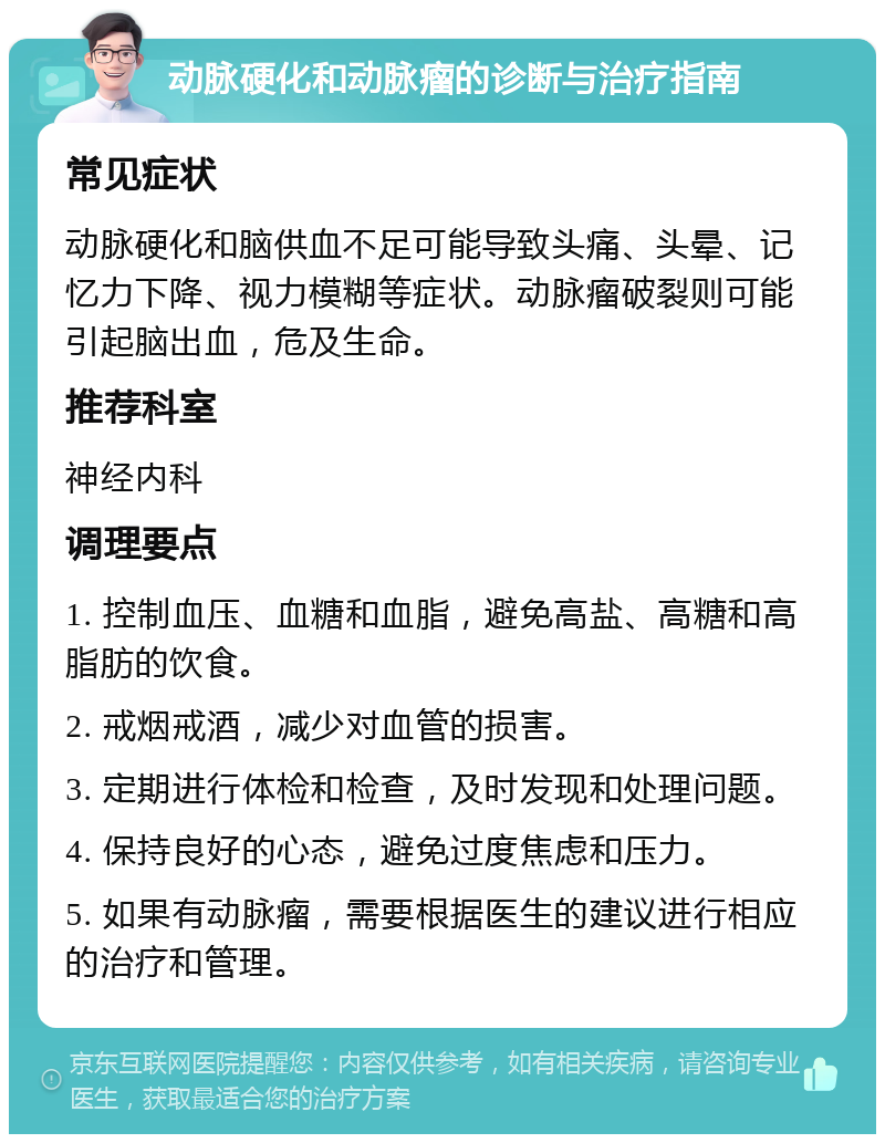 动脉硬化和动脉瘤的诊断与治疗指南 常见症状 动脉硬化和脑供血不足可能导致头痛、头晕、记忆力下降、视力模糊等症状。动脉瘤破裂则可能引起脑出血，危及生命。 推荐科室 神经内科 调理要点 1. 控制血压、血糖和血脂，避免高盐、高糖和高脂肪的饮食。 2. 戒烟戒酒，减少对血管的损害。 3. 定期进行体检和检查，及时发现和处理问题。 4. 保持良好的心态，避免过度焦虑和压力。 5. 如果有动脉瘤，需要根据医生的建议进行相应的治疗和管理。