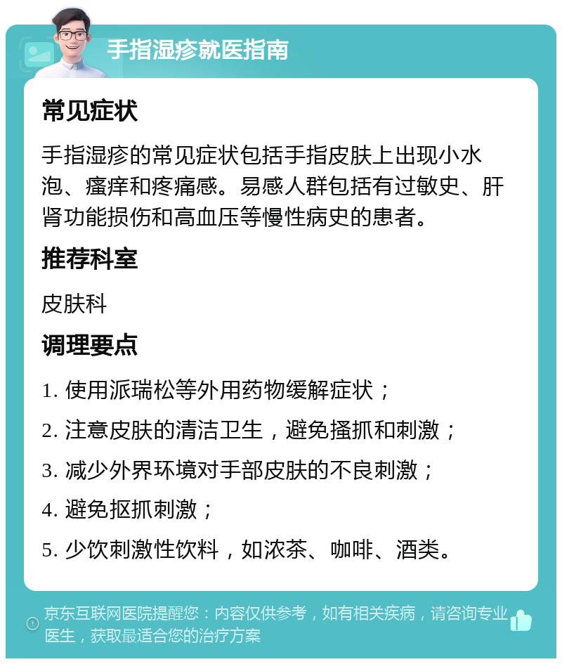 手指湿疹就医指南 常见症状 手指湿疹的常见症状包括手指皮肤上出现小水泡、瘙痒和疼痛感。易感人群包括有过敏史、肝肾功能损伤和高血压等慢性病史的患者。 推荐科室 皮肤科 调理要点 1. 使用派瑞松等外用药物缓解症状； 2. 注意皮肤的清洁卫生，避免搔抓和刺激； 3. 减少外界环境对手部皮肤的不良刺激； 4. 避免抠抓刺激； 5. 少饮刺激性饮料，如浓茶、咖啡、酒类。