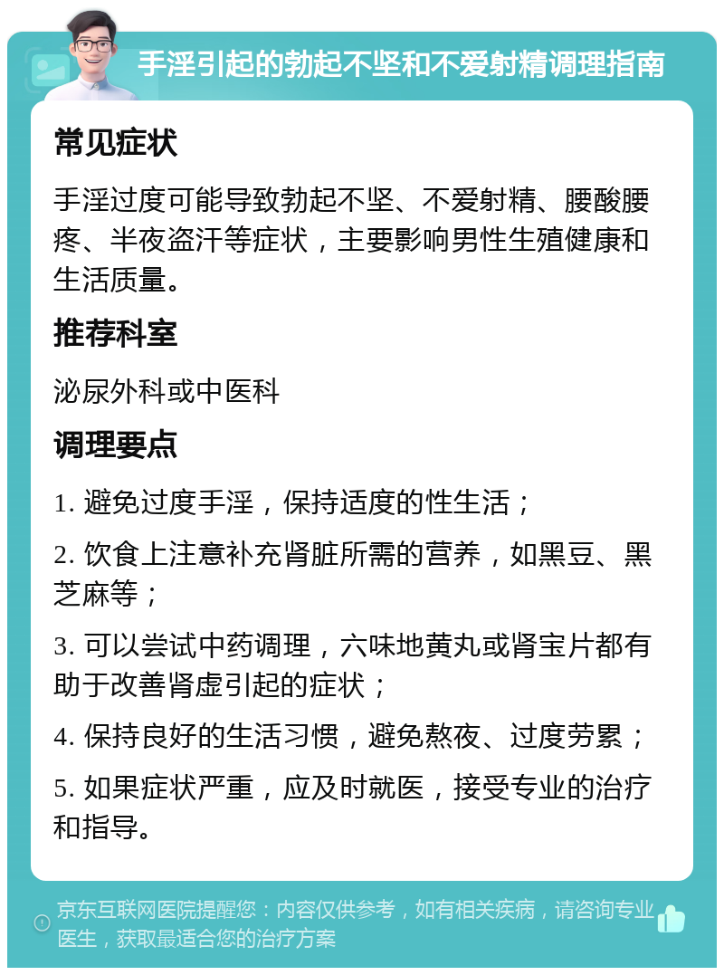 手淫引起的勃起不坚和不爱射精调理指南 常见症状 手淫过度可能导致勃起不坚、不爱射精、腰酸腰疼、半夜盗汗等症状，主要影响男性生殖健康和生活质量。 推荐科室 泌尿外科或中医科 调理要点 1. 避免过度手淫，保持适度的性生活； 2. 饮食上注意补充肾脏所需的营养，如黑豆、黑芝麻等； 3. 可以尝试中药调理，六味地黄丸或肾宝片都有助于改善肾虚引起的症状； 4. 保持良好的生活习惯，避免熬夜、过度劳累； 5. 如果症状严重，应及时就医，接受专业的治疗和指导。