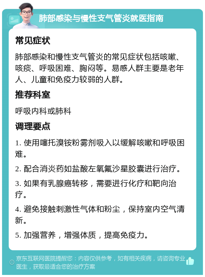 肺部感染与慢性支气管炎就医指南 常见症状 肺部感染和慢性支气管炎的常见症状包括咳嗽、咳痰、呼吸困难、胸闷等。易感人群主要是老年人、儿童和免疫力较弱的人群。 推荐科室 呼吸内科或肺科 调理要点 1. 使用噻托溴铵粉雾剂吸入以缓解咳嗽和呼吸困难。 2. 配合消炎药如盐酸左氧氟沙星胶囊进行治疗。 3. 如果有乳腺癌转移，需要进行化疗和靶向治疗。 4. 避免接触刺激性气体和粉尘，保持室内空气清新。 5. 加强营养，增强体质，提高免疫力。