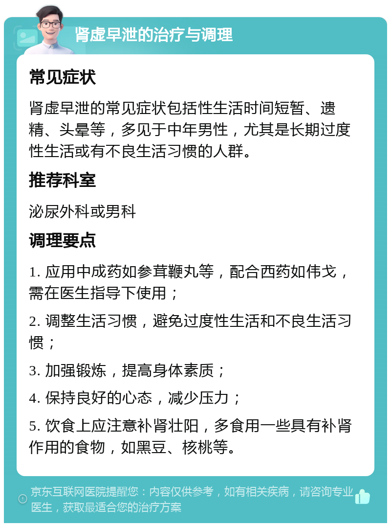 肾虚早泄的治疗与调理 常见症状 肾虚早泄的常见症状包括性生活时间短暂、遗精、头晕等，多见于中年男性，尤其是长期过度性生活或有不良生活习惯的人群。 推荐科室 泌尿外科或男科 调理要点 1. 应用中成药如参茸鞭丸等，配合西药如伟戈，需在医生指导下使用； 2. 调整生活习惯，避免过度性生活和不良生活习惯； 3. 加强锻炼，提高身体素质； 4. 保持良好的心态，减少压力； 5. 饮食上应注意补肾壮阳，多食用一些具有补肾作用的食物，如黑豆、核桃等。