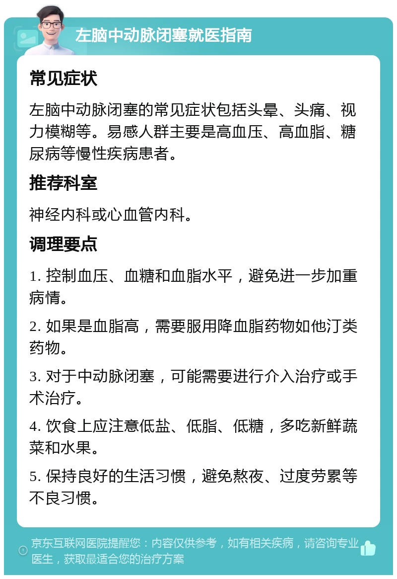 左脑中动脉闭塞就医指南 常见症状 左脑中动脉闭塞的常见症状包括头晕、头痛、视力模糊等。易感人群主要是高血压、高血脂、糖尿病等慢性疾病患者。 推荐科室 神经内科或心血管内科。 调理要点 1. 控制血压、血糖和血脂水平，避免进一步加重病情。 2. 如果是血脂高，需要服用降血脂药物如他汀类药物。 3. 对于中动脉闭塞，可能需要进行介入治疗或手术治疗。 4. 饮食上应注意低盐、低脂、低糖，多吃新鲜蔬菜和水果。 5. 保持良好的生活习惯，避免熬夜、过度劳累等不良习惯。