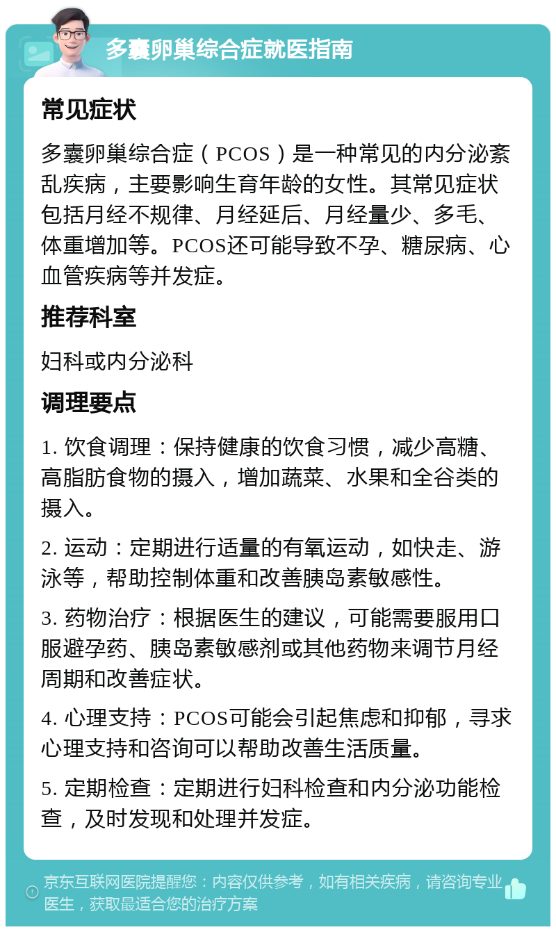 多囊卵巢综合症就医指南 常见症状 多囊卵巢综合症（PCOS）是一种常见的内分泌紊乱疾病，主要影响生育年龄的女性。其常见症状包括月经不规律、月经延后、月经量少、多毛、体重增加等。PCOS还可能导致不孕、糖尿病、心血管疾病等并发症。 推荐科室 妇科或内分泌科 调理要点 1. 饮食调理：保持健康的饮食习惯，减少高糖、高脂肪食物的摄入，增加蔬菜、水果和全谷类的摄入。 2. 运动：定期进行适量的有氧运动，如快走、游泳等，帮助控制体重和改善胰岛素敏感性。 3. 药物治疗：根据医生的建议，可能需要服用口服避孕药、胰岛素敏感剂或其他药物来调节月经周期和改善症状。 4. 心理支持：PCOS可能会引起焦虑和抑郁，寻求心理支持和咨询可以帮助改善生活质量。 5. 定期检查：定期进行妇科检查和内分泌功能检查，及时发现和处理并发症。