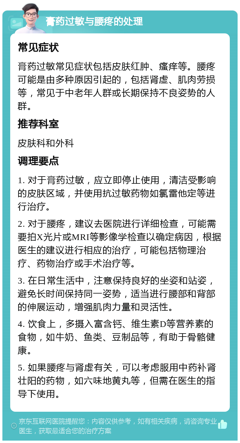 膏药过敏与腰疼的处理 常见症状 膏药过敏常见症状包括皮肤红肿、瘙痒等。腰疼可能是由多种原因引起的，包括肾虚、肌肉劳损等，常见于中老年人群或长期保持不良姿势的人群。 推荐科室 皮肤科和外科 调理要点 1. 对于膏药过敏，应立即停止使用，清洁受影响的皮肤区域，并使用抗过敏药物如氯雷他定等进行治疗。 2. 对于腰疼，建议去医院进行详细检查，可能需要拍X光片或MRI等影像学检查以确定病因，根据医生的建议进行相应的治疗，可能包括物理治疗、药物治疗或手术治疗等。 3. 在日常生活中，注意保持良好的坐姿和站姿，避免长时间保持同一姿势，适当进行腰部和背部的伸展运动，增强肌肉力量和灵活性。 4. 饮食上，多摄入富含钙、维生素D等营养素的食物，如牛奶、鱼类、豆制品等，有助于骨骼健康。 5. 如果腰疼与肾虚有关，可以考虑服用中药补肾壮阳的药物，如六味地黄丸等，但需在医生的指导下使用。