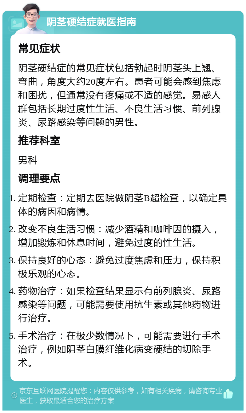 阴茎硬结症就医指南 常见症状 阴茎硬结症的常见症状包括勃起时阴茎头上翘、弯曲，角度大约20度左右。患者可能会感到焦虑和困扰，但通常没有疼痛或不适的感觉。易感人群包括长期过度性生活、不良生活习惯、前列腺炎、尿路感染等问题的男性。 推荐科室 男科 调理要点 定期检查：定期去医院做阴茎B超检查，以确定具体的病因和病情。 改变不良生活习惯：减少酒精和咖啡因的摄入，增加锻炼和休息时间，避免过度的性生活。 保持良好的心态：避免过度焦虑和压力，保持积极乐观的心态。 药物治疗：如果检查结果显示有前列腺炎、尿路感染等问题，可能需要使用抗生素或其他药物进行治疗。 手术治疗：在极少数情况下，可能需要进行手术治疗，例如阴茎白膜纤维化病变硬结的切除手术。