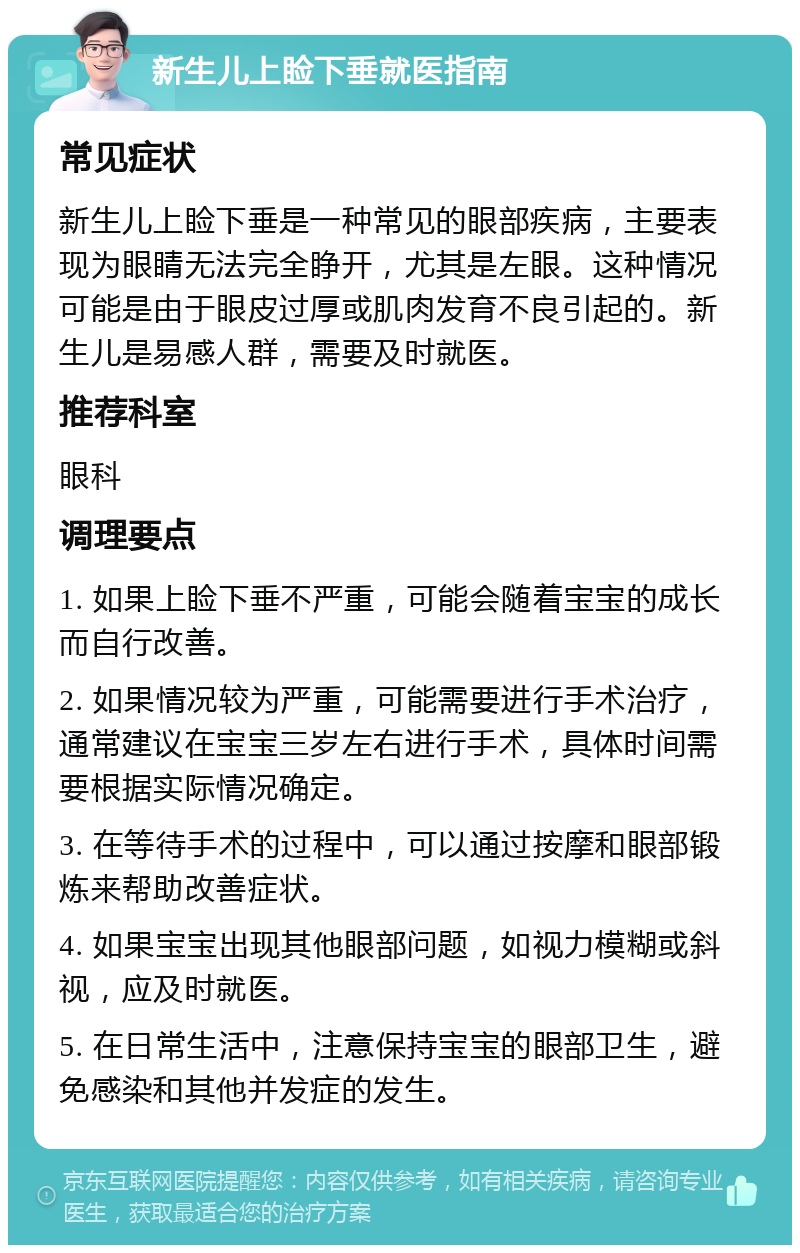 新生儿上睑下垂就医指南 常见症状 新生儿上睑下垂是一种常见的眼部疾病，主要表现为眼睛无法完全睁开，尤其是左眼。这种情况可能是由于眼皮过厚或肌肉发育不良引起的。新生儿是易感人群，需要及时就医。 推荐科室 眼科 调理要点 1. 如果上睑下垂不严重，可能会随着宝宝的成长而自行改善。 2. 如果情况较为严重，可能需要进行手术治疗，通常建议在宝宝三岁左右进行手术，具体时间需要根据实际情况确定。 3. 在等待手术的过程中，可以通过按摩和眼部锻炼来帮助改善症状。 4. 如果宝宝出现其他眼部问题，如视力模糊或斜视，应及时就医。 5. 在日常生活中，注意保持宝宝的眼部卫生，避免感染和其他并发症的发生。