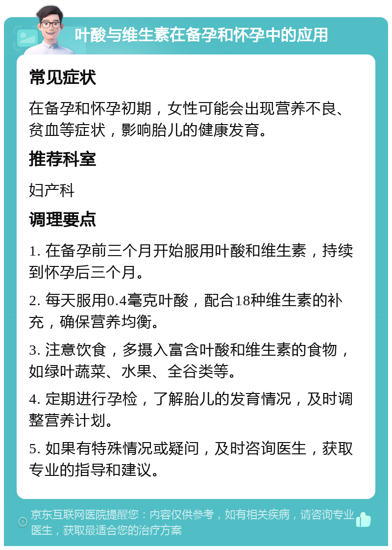 叶酸与维生素在备孕和怀孕中的应用 常见症状 在备孕和怀孕初期，女性可能会出现营养不良、贫血等症状，影响胎儿的健康发育。 推荐科室 妇产科 调理要点 1. 在备孕前三个月开始服用叶酸和维生素，持续到怀孕后三个月。 2. 每天服用0.4毫克叶酸，配合18种维生素的补充，确保营养均衡。 3. 注意饮食，多摄入富含叶酸和维生素的食物，如绿叶蔬菜、水果、全谷类等。 4. 定期进行孕检，了解胎儿的发育情况，及时调整营养计划。 5. 如果有特殊情况或疑问，及时咨询医生，获取专业的指导和建议。