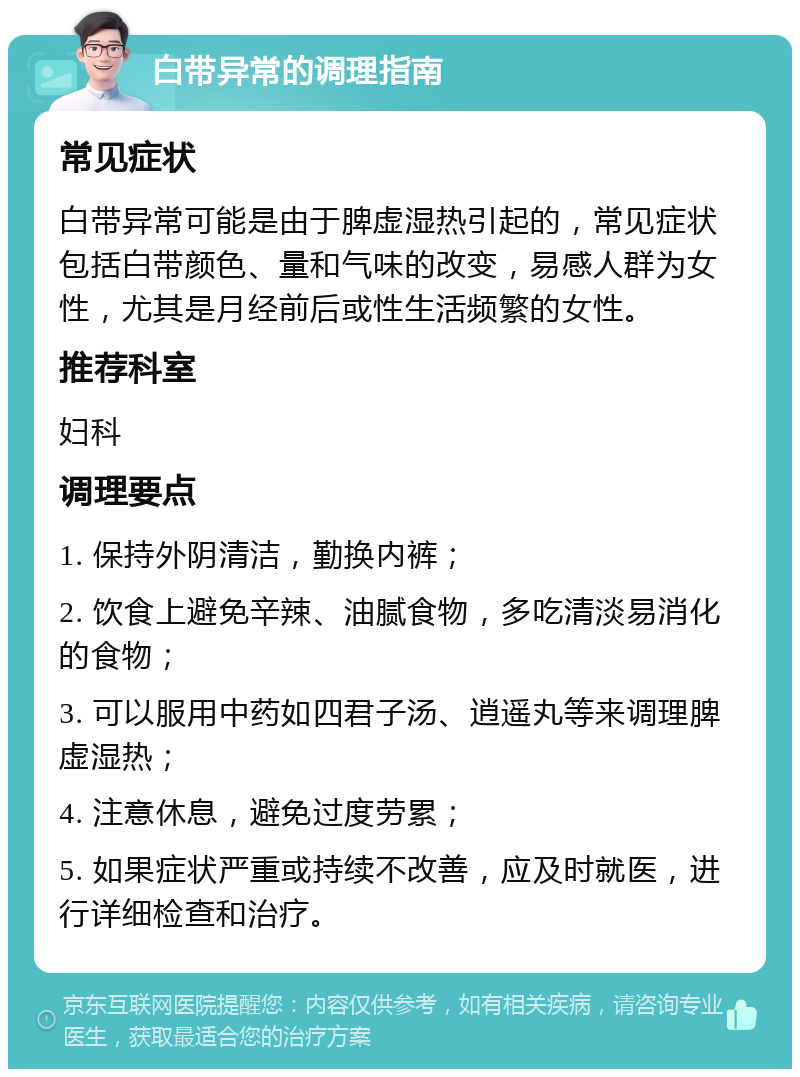 白带异常的调理指南 常见症状 白带异常可能是由于脾虚湿热引起的，常见症状包括白带颜色、量和气味的改变，易感人群为女性，尤其是月经前后或性生活频繁的女性。 推荐科室 妇科 调理要点 1. 保持外阴清洁，勤换内裤； 2. 饮食上避免辛辣、油腻食物，多吃清淡易消化的食物； 3. 可以服用中药如四君子汤、逍遥丸等来调理脾虚湿热； 4. 注意休息，避免过度劳累； 5. 如果症状严重或持续不改善，应及时就医，进行详细检查和治疗。