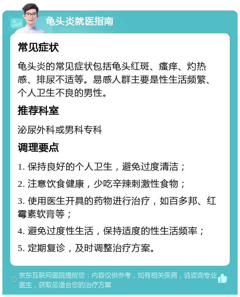 龟头炎就医指南 常见症状 龟头炎的常见症状包括龟头红斑、瘙痒、灼热感、排尿不适等。易感人群主要是性生活频繁、个人卫生不良的男性。 推荐科室 泌尿外科或男科专科 调理要点 1. 保持良好的个人卫生，避免过度清洁； 2. 注意饮食健康，少吃辛辣刺激性食物； 3. 使用医生开具的药物进行治疗，如百多邦、红霉素软膏等； 4. 避免过度性生活，保持适度的性生活频率； 5. 定期复诊，及时调整治疗方案。