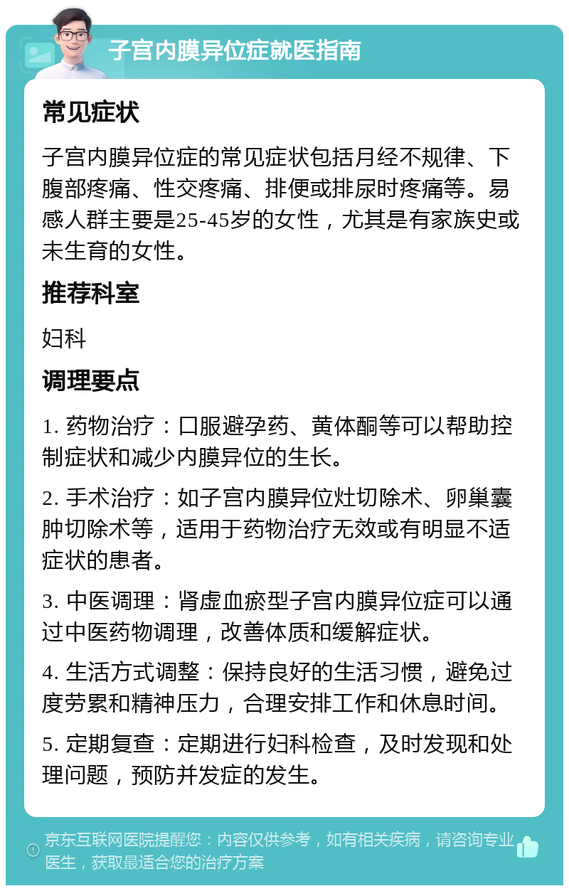 子宫内膜异位症就医指南 常见症状 子宫内膜异位症的常见症状包括月经不规律、下腹部疼痛、性交疼痛、排便或排尿时疼痛等。易感人群主要是25-45岁的女性，尤其是有家族史或未生育的女性。 推荐科室 妇科 调理要点 1. 药物治疗：口服避孕药、黄体酮等可以帮助控制症状和减少内膜异位的生长。 2. 手术治疗：如子宫内膜异位灶切除术、卵巢囊肿切除术等，适用于药物治疗无效或有明显不适症状的患者。 3. 中医调理：肾虚血瘀型子宫内膜异位症可以通过中医药物调理，改善体质和缓解症状。 4. 生活方式调整：保持良好的生活习惯，避免过度劳累和精神压力，合理安排工作和休息时间。 5. 定期复查：定期进行妇科检查，及时发现和处理问题，预防并发症的发生。