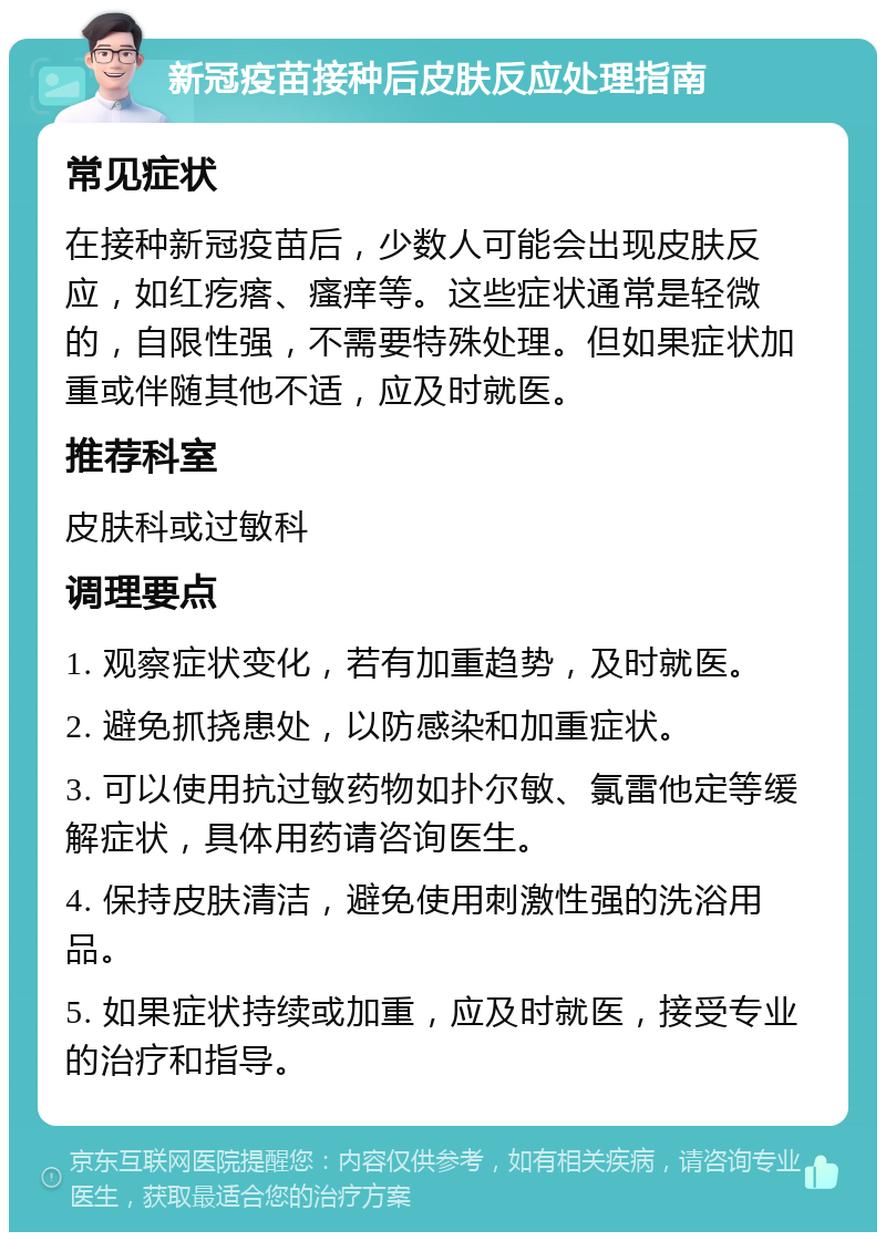 新冠疫苗接种后皮肤反应处理指南 常见症状 在接种新冠疫苗后，少数人可能会出现皮肤反应，如红疙瘩、瘙痒等。这些症状通常是轻微的，自限性强，不需要特殊处理。但如果症状加重或伴随其他不适，应及时就医。 推荐科室 皮肤科或过敏科 调理要点 1. 观察症状变化，若有加重趋势，及时就医。 2. 避免抓挠患处，以防感染和加重症状。 3. 可以使用抗过敏药物如扑尔敏、氯雷他定等缓解症状，具体用药请咨询医生。 4. 保持皮肤清洁，避免使用刺激性强的洗浴用品。 5. 如果症状持续或加重，应及时就医，接受专业的治疗和指导。