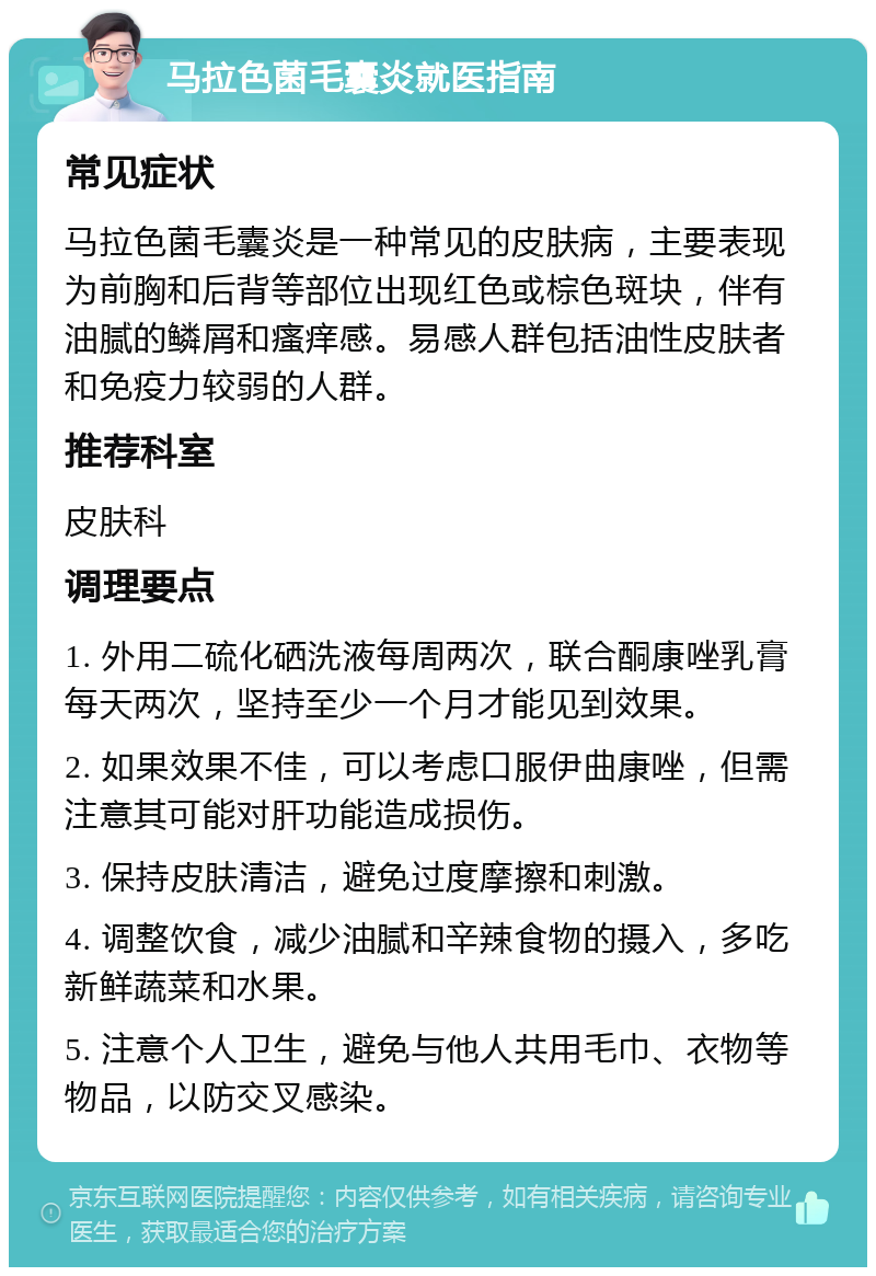 马拉色菌毛囊炎就医指南 常见症状 马拉色菌毛囊炎是一种常见的皮肤病，主要表现为前胸和后背等部位出现红色或棕色斑块，伴有油腻的鳞屑和瘙痒感。易感人群包括油性皮肤者和免疫力较弱的人群。 推荐科室 皮肤科 调理要点 1. 外用二硫化硒洗液每周两次，联合酮康唑乳膏每天两次，坚持至少一个月才能见到效果。 2. 如果效果不佳，可以考虑口服伊曲康唑，但需注意其可能对肝功能造成损伤。 3. 保持皮肤清洁，避免过度摩擦和刺激。 4. 调整饮食，减少油腻和辛辣食物的摄入，多吃新鲜蔬菜和水果。 5. 注意个人卫生，避免与他人共用毛巾、衣物等物品，以防交叉感染。