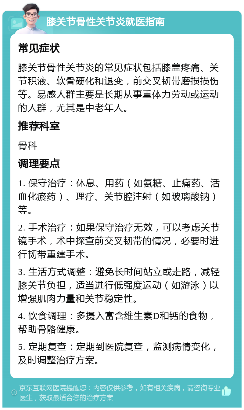 膝关节骨性关节炎就医指南 常见症状 膝关节骨性关节炎的常见症状包括膝盖疼痛、关节积液、软骨硬化和退变，前交叉韧带磨损损伤等。易感人群主要是长期从事重体力劳动或运动的人群，尤其是中老年人。 推荐科室 骨科 调理要点 1. 保守治疗：休息、用药（如氨糖、止痛药、活血化瘀药）、理疗、关节腔注射（如玻璃酸钠）等。 2. 手术治疗：如果保守治疗无效，可以考虑关节镜手术，术中探查前交叉韧带的情况，必要时进行韧带重建手术。 3. 生活方式调整：避免长时间站立或走路，减轻膝关节负担，适当进行低强度运动（如游泳）以增强肌肉力量和关节稳定性。 4. 饮食调理：多摄入富含维生素D和钙的食物，帮助骨骼健康。 5. 定期复查：定期到医院复查，监测病情变化，及时调整治疗方案。