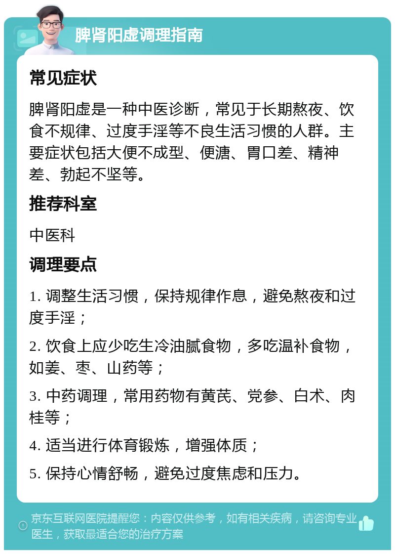 脾肾阳虚调理指南 常见症状 脾肾阳虚是一种中医诊断，常见于长期熬夜、饮食不规律、过度手淫等不良生活习惯的人群。主要症状包括大便不成型、便溏、胃口差、精神差、勃起不坚等。 推荐科室 中医科 调理要点 1. 调整生活习惯，保持规律作息，避免熬夜和过度手淫； 2. 饮食上应少吃生冷油腻食物，多吃温补食物，如姜、枣、山药等； 3. 中药调理，常用药物有黄芪、党参、白术、肉桂等； 4. 适当进行体育锻炼，增强体质； 5. 保持心情舒畅，避免过度焦虑和压力。