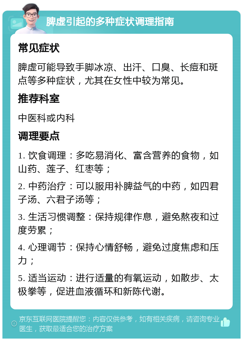 脾虚引起的多种症状调理指南 常见症状 脾虚可能导致手脚冰凉、出汗、口臭、长痘和斑点等多种症状，尤其在女性中较为常见。 推荐科室 中医科或内科 调理要点 1. 饮食调理：多吃易消化、富含营养的食物，如山药、莲子、红枣等； 2. 中药治疗：可以服用补脾益气的中药，如四君子汤、六君子汤等； 3. 生活习惯调整：保持规律作息，避免熬夜和过度劳累； 4. 心理调节：保持心情舒畅，避免过度焦虑和压力； 5. 适当运动：进行适量的有氧运动，如散步、太极拳等，促进血液循环和新陈代谢。