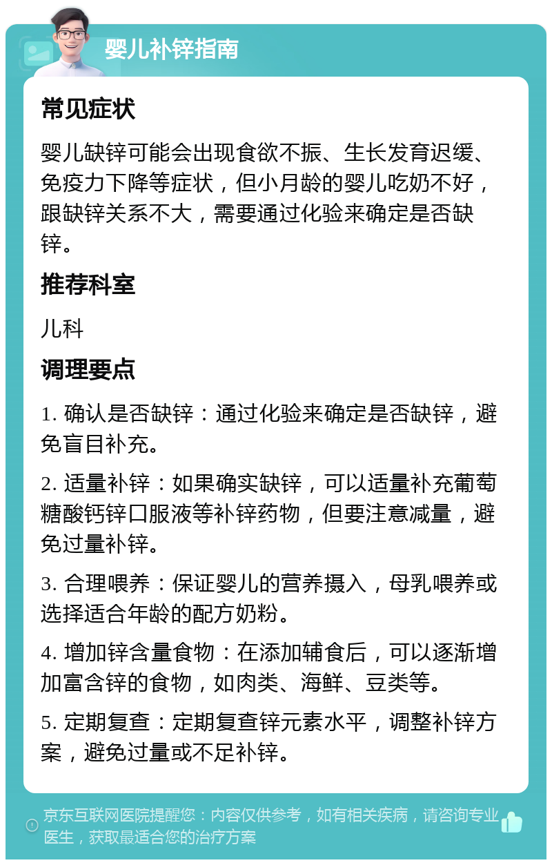 婴儿补锌指南 常见症状 婴儿缺锌可能会出现食欲不振、生长发育迟缓、免疫力下降等症状，但小月龄的婴儿吃奶不好，跟缺锌关系不大，需要通过化验来确定是否缺锌。 推荐科室 儿科 调理要点 1. 确认是否缺锌：通过化验来确定是否缺锌，避免盲目补充。 2. 适量补锌：如果确实缺锌，可以适量补充葡萄糖酸钙锌口服液等补锌药物，但要注意减量，避免过量补锌。 3. 合理喂养：保证婴儿的营养摄入，母乳喂养或选择适合年龄的配方奶粉。 4. 增加锌含量食物：在添加辅食后，可以逐渐增加富含锌的食物，如肉类、海鲜、豆类等。 5. 定期复查：定期复查锌元素水平，调整补锌方案，避免过量或不足补锌。