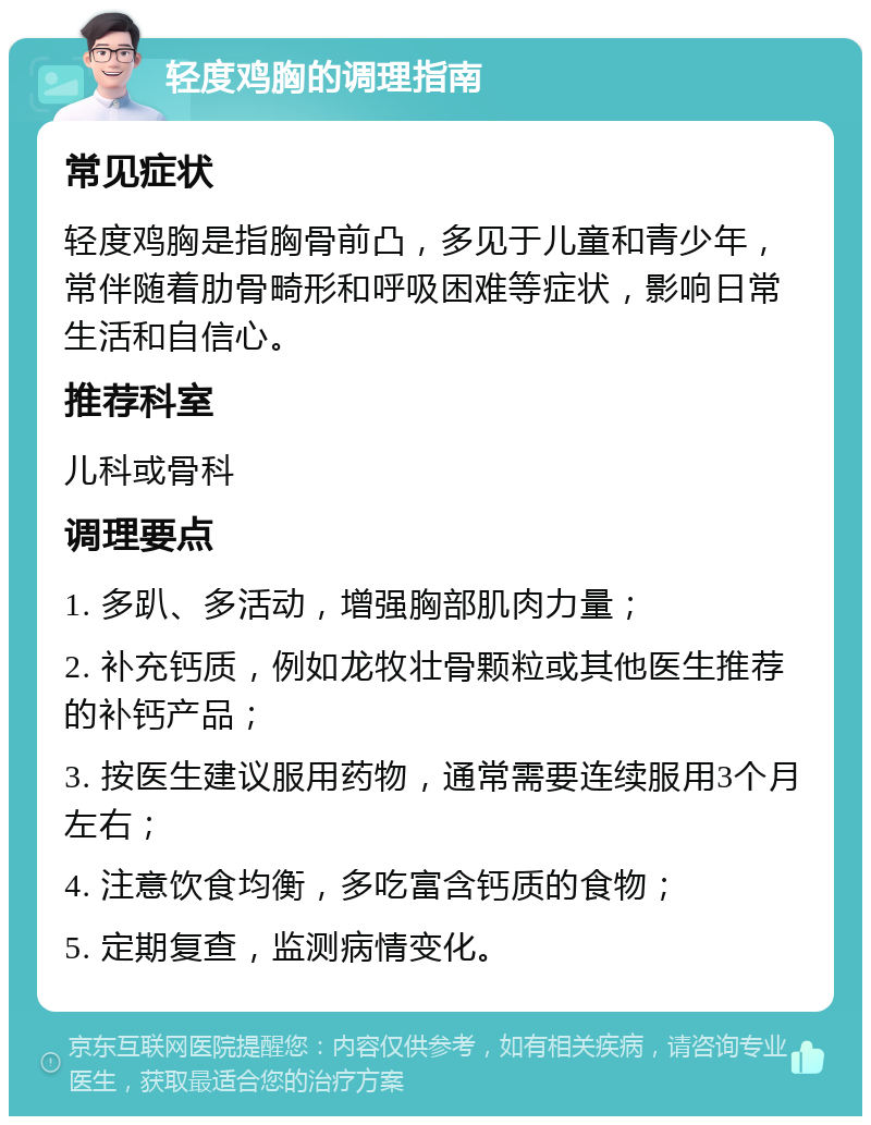 轻度鸡胸的调理指南 常见症状 轻度鸡胸是指胸骨前凸，多见于儿童和青少年，常伴随着肋骨畸形和呼吸困难等症状，影响日常生活和自信心。 推荐科室 儿科或骨科 调理要点 1. 多趴、多活动，增强胸部肌肉力量； 2. 补充钙质，例如龙牧壮骨颗粒或其他医生推荐的补钙产品； 3. 按医生建议服用药物，通常需要连续服用3个月左右； 4. 注意饮食均衡，多吃富含钙质的食物； 5. 定期复查，监测病情变化。