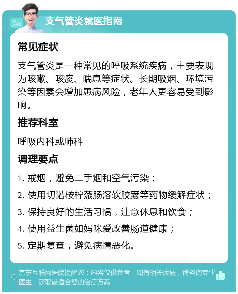 支气管炎就医指南 常见症状 支气管炎是一种常见的呼吸系统疾病，主要表现为咳嗽、咳痰、喘息等症状。长期吸烟、环境污染等因素会增加患病风险，老年人更容易受到影响。 推荐科室 呼吸内科或肺科 调理要点 1. 戒烟，避免二手烟和空气污染； 2. 使用切诺桉柠蒎肠溶软胶囊等药物缓解症状； 3. 保持良好的生活习惯，注意休息和饮食； 4. 使用益生菌如妈咪爱改善肠道健康； 5. 定期复查，避免病情恶化。