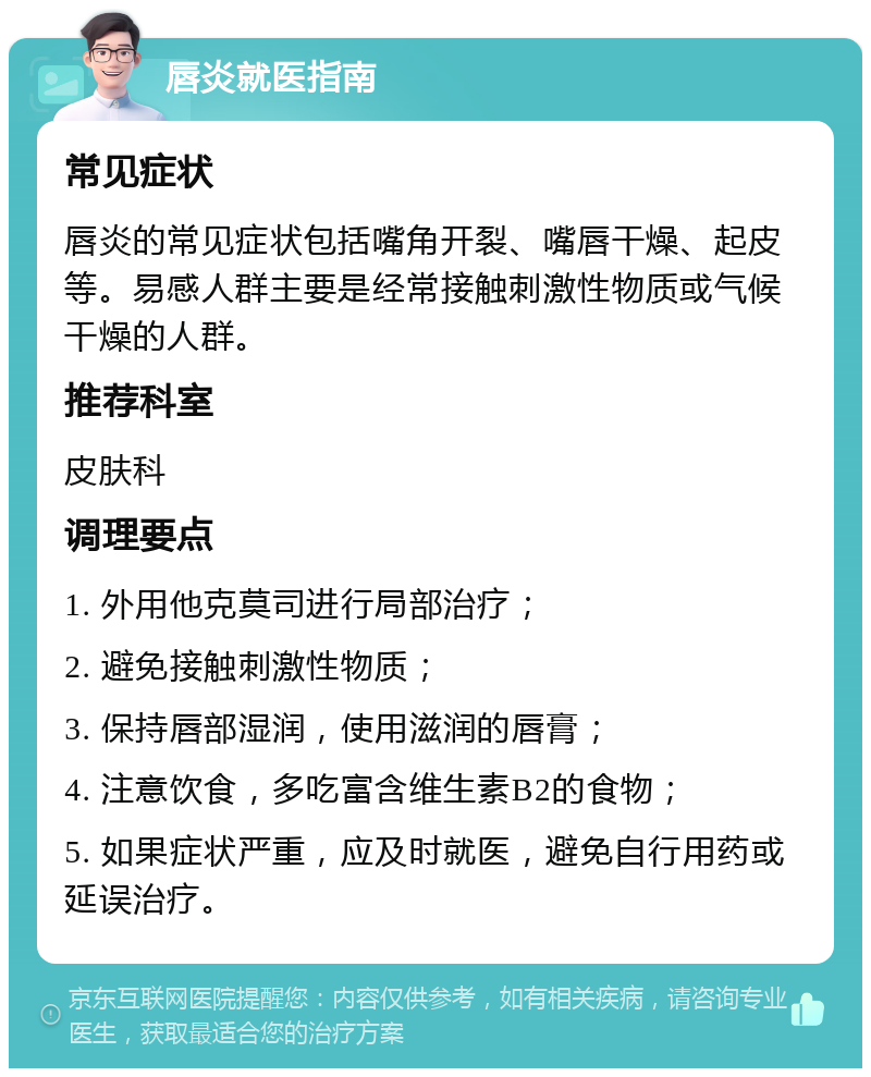 唇炎就医指南 常见症状 唇炎的常见症状包括嘴角开裂、嘴唇干燥、起皮等。易感人群主要是经常接触刺激性物质或气候干燥的人群。 推荐科室 皮肤科 调理要点 1. 外用他克莫司进行局部治疗； 2. 避免接触刺激性物质； 3. 保持唇部湿润，使用滋润的唇膏； 4. 注意饮食，多吃富含维生素B2的食物； 5. 如果症状严重，应及时就医，避免自行用药或延误治疗。