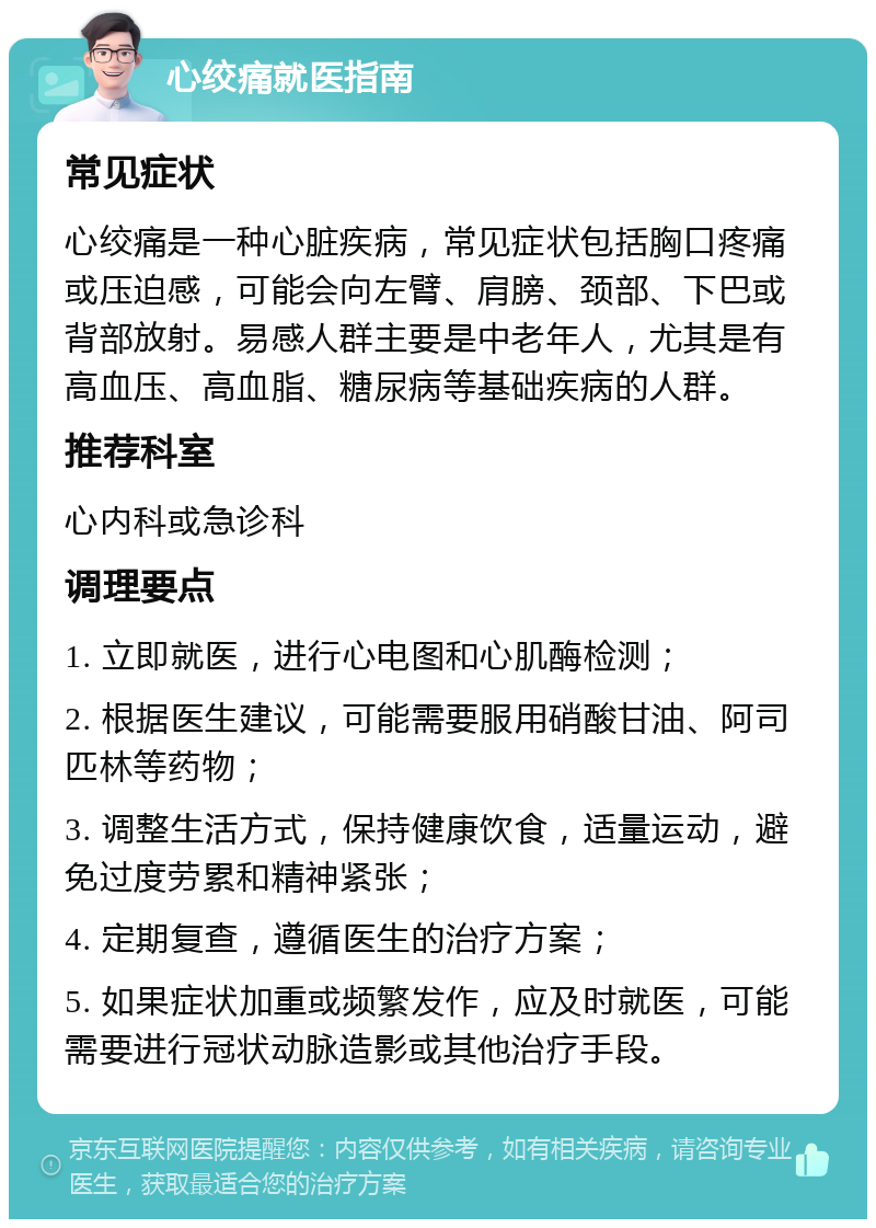 心绞痛就医指南 常见症状 心绞痛是一种心脏疾病，常见症状包括胸口疼痛或压迫感，可能会向左臂、肩膀、颈部、下巴或背部放射。易感人群主要是中老年人，尤其是有高血压、高血脂、糖尿病等基础疾病的人群。 推荐科室 心内科或急诊科 调理要点 1. 立即就医，进行心电图和心肌酶检测； 2. 根据医生建议，可能需要服用硝酸甘油、阿司匹林等药物； 3. 调整生活方式，保持健康饮食，适量运动，避免过度劳累和精神紧张； 4. 定期复查，遵循医生的治疗方案； 5. 如果症状加重或频繁发作，应及时就医，可能需要进行冠状动脉造影或其他治疗手段。