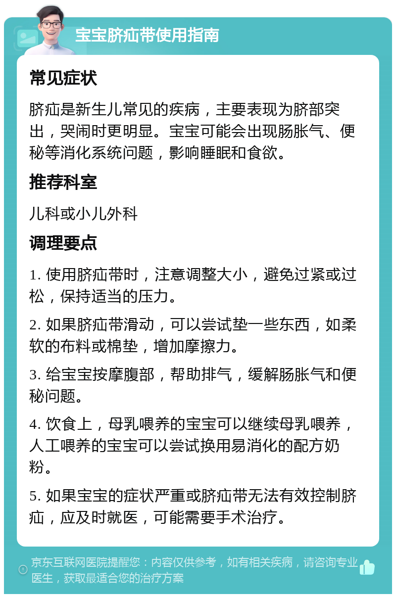 宝宝脐疝带使用指南 常见症状 脐疝是新生儿常见的疾病，主要表现为脐部突出，哭闹时更明显。宝宝可能会出现肠胀气、便秘等消化系统问题，影响睡眠和食欲。 推荐科室 儿科或小儿外科 调理要点 1. 使用脐疝带时，注意调整大小，避免过紧或过松，保持适当的压力。 2. 如果脐疝带滑动，可以尝试垫一些东西，如柔软的布料或棉垫，增加摩擦力。 3. 给宝宝按摩腹部，帮助排气，缓解肠胀气和便秘问题。 4. 饮食上，母乳喂养的宝宝可以继续母乳喂养，人工喂养的宝宝可以尝试换用易消化的配方奶粉。 5. 如果宝宝的症状严重或脐疝带无法有效控制脐疝，应及时就医，可能需要手术治疗。