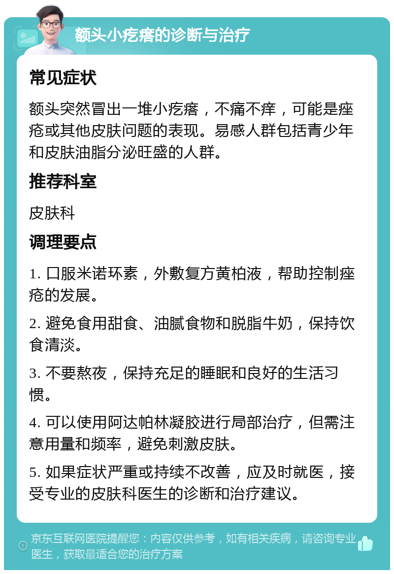 额头小疙瘩的诊断与治疗 常见症状 额头突然冒出一堆小疙瘩，不痛不痒，可能是痤疮或其他皮肤问题的表现。易感人群包括青少年和皮肤油脂分泌旺盛的人群。 推荐科室 皮肤科 调理要点 1. 口服米诺环素，外敷复方黄柏液，帮助控制痤疮的发展。 2. 避免食用甜食、油腻食物和脱脂牛奶，保持饮食清淡。 3. 不要熬夜，保持充足的睡眠和良好的生活习惯。 4. 可以使用阿达帕林凝胶进行局部治疗，但需注意用量和频率，避免刺激皮肤。 5. 如果症状严重或持续不改善，应及时就医，接受专业的皮肤科医生的诊断和治疗建议。