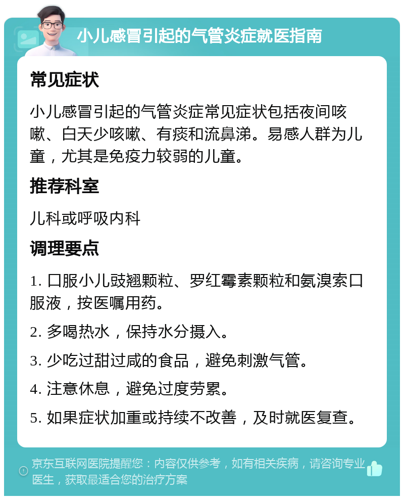 小儿感冒引起的气管炎症就医指南 常见症状 小儿感冒引起的气管炎症常见症状包括夜间咳嗽、白天少咳嗽、有痰和流鼻涕。易感人群为儿童，尤其是免疫力较弱的儿童。 推荐科室 儿科或呼吸内科 调理要点 1. 口服小儿豉翘颗粒、罗红霉素颗粒和氨溴索口服液，按医嘱用药。 2. 多喝热水，保持水分摄入。 3. 少吃过甜过咸的食品，避免刺激气管。 4. 注意休息，避免过度劳累。 5. 如果症状加重或持续不改善，及时就医复查。