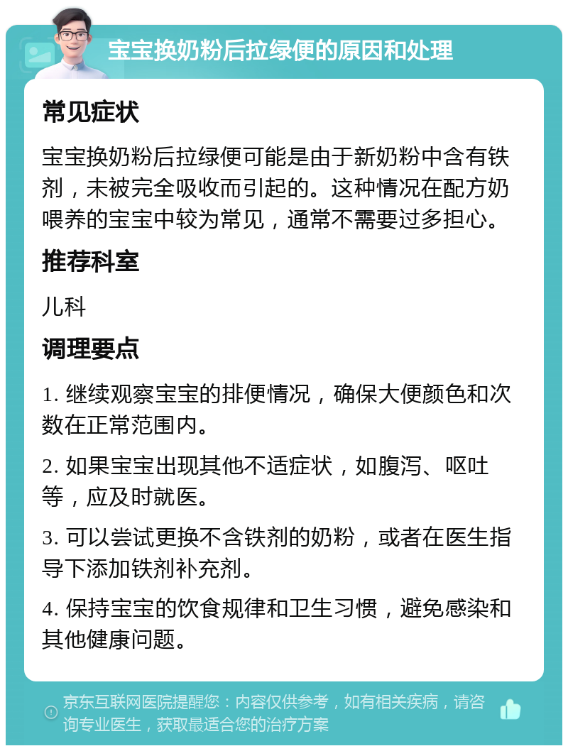 宝宝换奶粉后拉绿便的原因和处理 常见症状 宝宝换奶粉后拉绿便可能是由于新奶粉中含有铁剂，未被完全吸收而引起的。这种情况在配方奶喂养的宝宝中较为常见，通常不需要过多担心。 推荐科室 儿科 调理要点 1. 继续观察宝宝的排便情况，确保大便颜色和次数在正常范围内。 2. 如果宝宝出现其他不适症状，如腹泻、呕吐等，应及时就医。 3. 可以尝试更换不含铁剂的奶粉，或者在医生指导下添加铁剂补充剂。 4. 保持宝宝的饮食规律和卫生习惯，避免感染和其他健康问题。