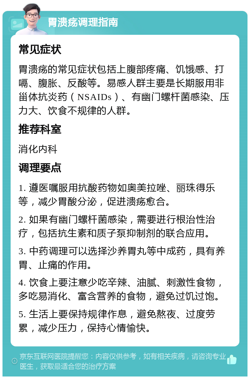 胃溃疡调理指南 常见症状 胃溃疡的常见症状包括上腹部疼痛、饥饿感、打嗝、腹胀、反酸等。易感人群主要是长期服用非甾体抗炎药（NSAIDs）、有幽门螺杆菌感染、压力大、饮食不规律的人群。 推荐科室 消化内科 调理要点 1. 遵医嘱服用抗酸药物如奥美拉唑、丽珠得乐等，减少胃酸分泌，促进溃疡愈合。 2. 如果有幽门螺杆菌感染，需要进行根治性治疗，包括抗生素和质子泵抑制剂的联合应用。 3. 中药调理可以选择沙养胃丸等中成药，具有养胃、止痛的作用。 4. 饮食上要注意少吃辛辣、油腻、刺激性食物，多吃易消化、富含营养的食物，避免过饥过饱。 5. 生活上要保持规律作息，避免熬夜、过度劳累，减少压力，保持心情愉快。