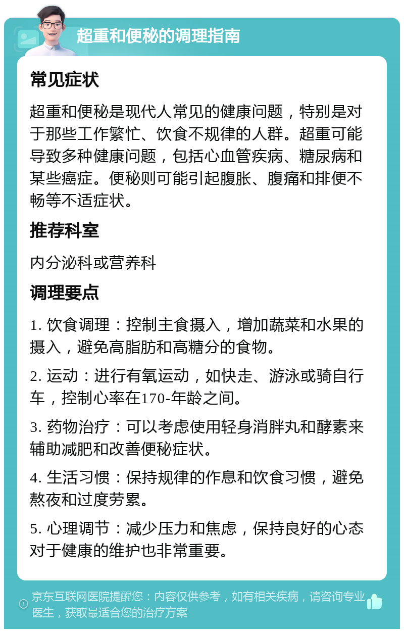 超重和便秘的调理指南 常见症状 超重和便秘是现代人常见的健康问题，特别是对于那些工作繁忙、饮食不规律的人群。超重可能导致多种健康问题，包括心血管疾病、糖尿病和某些癌症。便秘则可能引起腹胀、腹痛和排便不畅等不适症状。 推荐科室 内分泌科或营养科 调理要点 1. 饮食调理：控制主食摄入，增加蔬菜和水果的摄入，避免高脂肪和高糖分的食物。 2. 运动：进行有氧运动，如快走、游泳或骑自行车，控制心率在170-年龄之间。 3. 药物治疗：可以考虑使用轻身消胖丸和酵素来辅助减肥和改善便秘症状。 4. 生活习惯：保持规律的作息和饮食习惯，避免熬夜和过度劳累。 5. 心理调节：减少压力和焦虑，保持良好的心态对于健康的维护也非常重要。