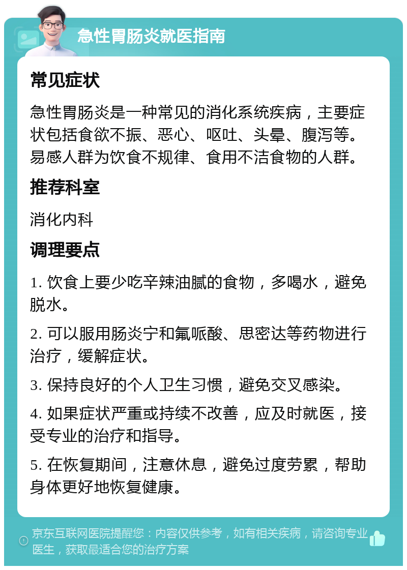 急性胃肠炎就医指南 常见症状 急性胃肠炎是一种常见的消化系统疾病，主要症状包括食欲不振、恶心、呕吐、头晕、腹泻等。易感人群为饮食不规律、食用不洁食物的人群。 推荐科室 消化内科 调理要点 1. 饮食上要少吃辛辣油腻的食物，多喝水，避免脱水。 2. 可以服用肠炎宁和氟哌酸、思密达等药物进行治疗，缓解症状。 3. 保持良好的个人卫生习惯，避免交叉感染。 4. 如果症状严重或持续不改善，应及时就医，接受专业的治疗和指导。 5. 在恢复期间，注意休息，避免过度劳累，帮助身体更好地恢复健康。