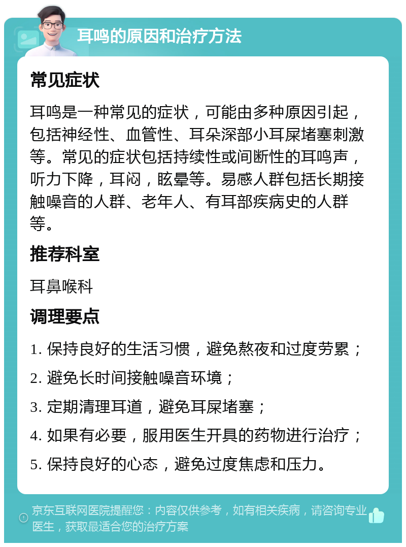 耳鸣的原因和治疗方法 常见症状 耳鸣是一种常见的症状，可能由多种原因引起，包括神经性、血管性、耳朵深部小耳屎堵塞刺激等。常见的症状包括持续性或间断性的耳鸣声，听力下降，耳闷，眩晕等。易感人群包括长期接触噪音的人群、老年人、有耳部疾病史的人群等。 推荐科室 耳鼻喉科 调理要点 1. 保持良好的生活习惯，避免熬夜和过度劳累； 2. 避免长时间接触噪音环境； 3. 定期清理耳道，避免耳屎堵塞； 4. 如果有必要，服用医生开具的药物进行治疗； 5. 保持良好的心态，避免过度焦虑和压力。