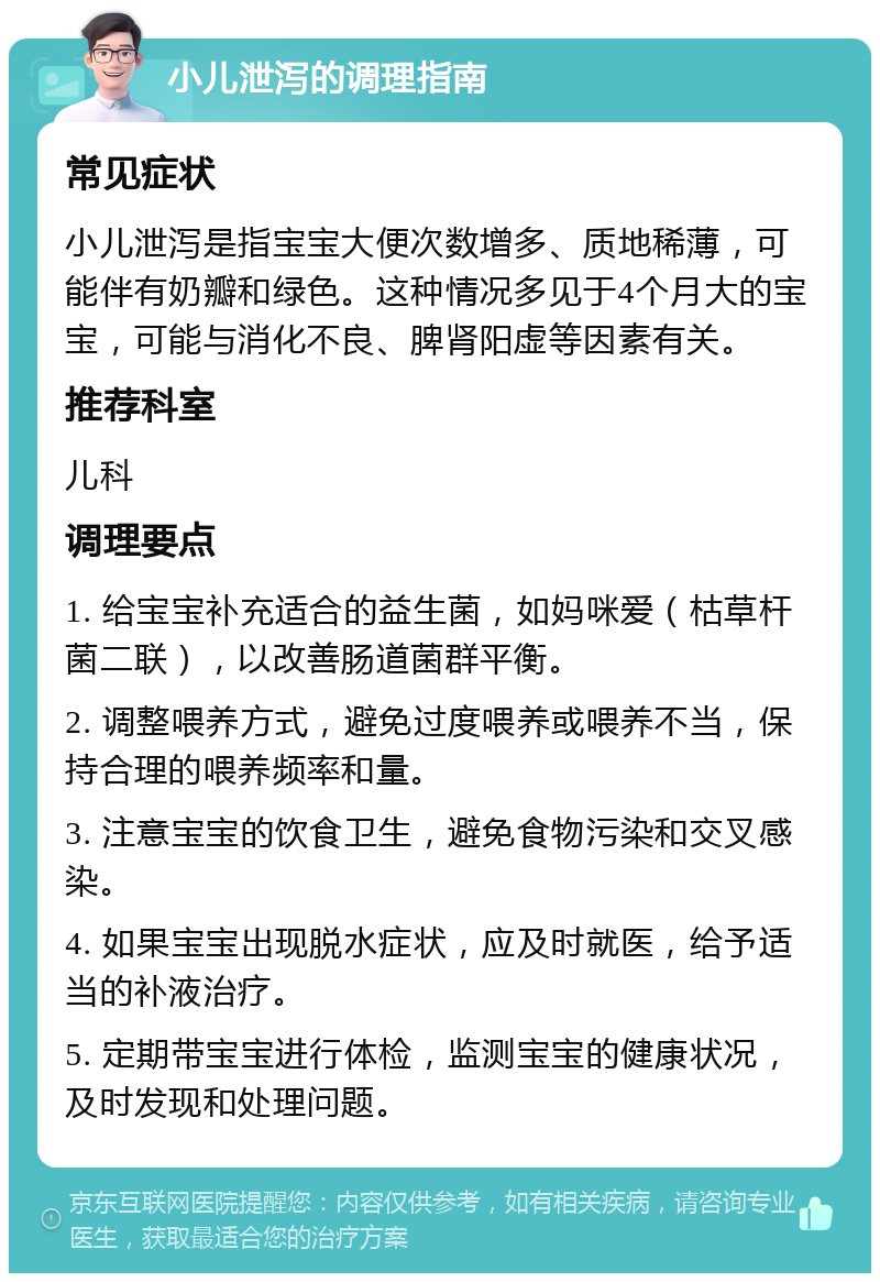 小儿泄泻的调理指南 常见症状 小儿泄泻是指宝宝大便次数增多、质地稀薄，可能伴有奶瓣和绿色。这种情况多见于4个月大的宝宝，可能与消化不良、脾肾阳虚等因素有关。 推荐科室 儿科 调理要点 1. 给宝宝补充适合的益生菌，如妈咪爱（枯草杆菌二联），以改善肠道菌群平衡。 2. 调整喂养方式，避免过度喂养或喂养不当，保持合理的喂养频率和量。 3. 注意宝宝的饮食卫生，避免食物污染和交叉感染。 4. 如果宝宝出现脱水症状，应及时就医，给予适当的补液治疗。 5. 定期带宝宝进行体检，监测宝宝的健康状况，及时发现和处理问题。